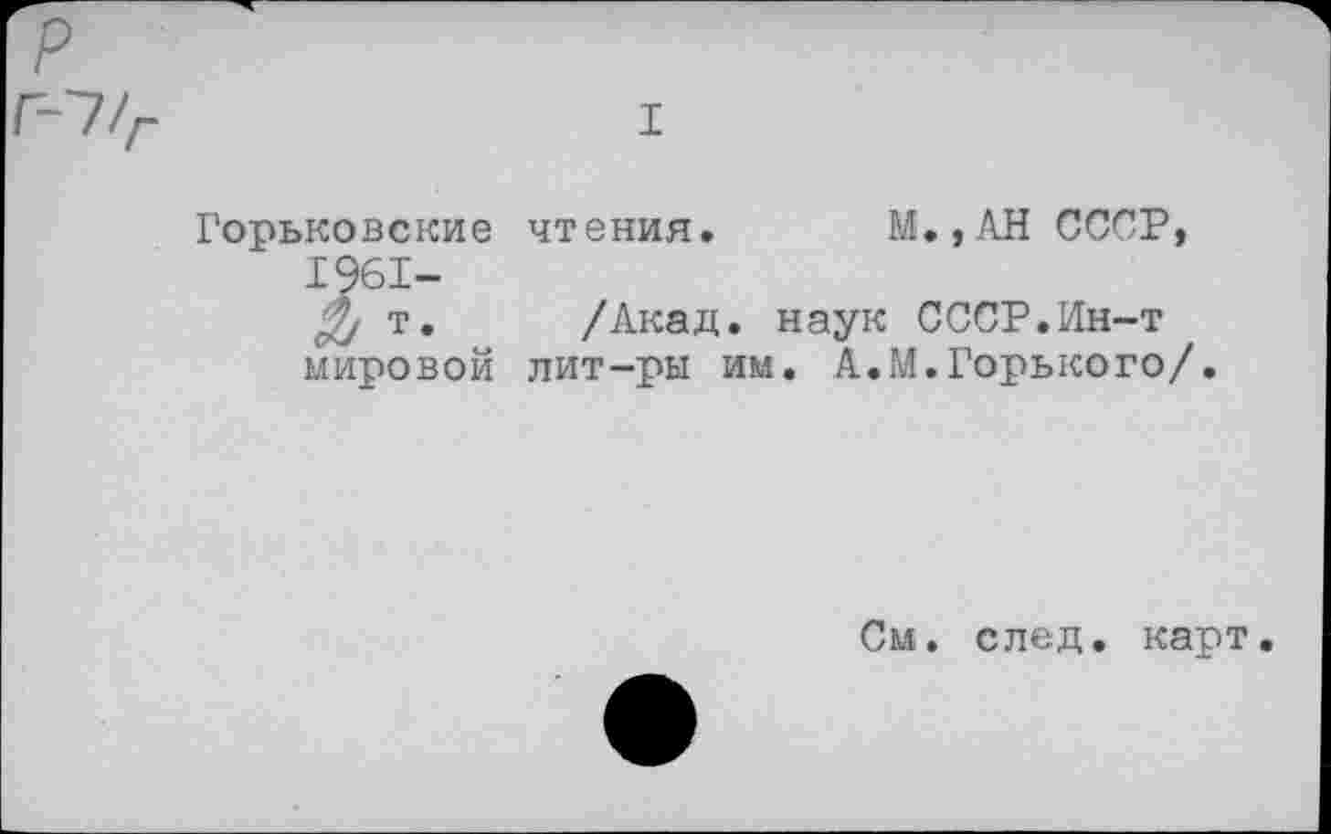 ﻿р
Г-~1/г	I
Горьковские чтения. М.,АН СССР, 1961-
т. /Акад. наук СССР.Ин-т мировой лит-ры им. А.М.Горького/.
См. след, карт